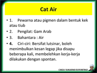 Cat Air
• 1. Pewarna atau pigmen dalam bentuk kek
atau tiub
• 2. Pengilat: Gam Arab
• 3. Bahantara : Air
• 4. Ciri-ciri: Bersifat lutsinar, boleh
menimbulkan kesan legap jika disapu
beberapa kali, membelehkan kerja-kerja
dilakukan dengan spontan.
 