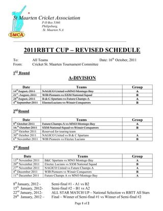 St Maarten Cricket Association
                     P.O Box 5360
                     Philipsburg,
                     St. Maarten N.A


_____________________________________________________________________________________



        2011RBTT CUP – REVISED SCHEDULE
To:            All Teams                                Date: 16th October, 2011
From:          Cricket St. Maarten Tournament Committee

1ST Round
                                         A-DIVISION
        Date                                   Teams                                    Group
  th
14 August, 2011      NAGICO United vsMNO Montego Bay                                     A
21st August, 2011    WIB Pioneers vs SXM National Squad                                  B
28thAugust, 2011     B & C Spartans vs Future Champs A                                   A
4th September 2011   ElectecLucians vs Winair Conquerors                                 B

2nd Round

        Date                                   Teams                                    Group
 th
9 October 2011       Future Champs A vs MNO Montego Bay                                  A
16.th October 2011   SXM National Squad vs Winair Conquerors                             B
23rd October 2011    Reserved for touring team
30th October 2011    NAGICO United vs B & C Spartans                                     A
6th November 2011    WIB Pioneers vs Electec Lucians                                     B

3rd Round

        Date                                    Teams                                   Group
  th
13 November 2011       B&C Spartans vs MNO Montego Bay                                   A
20th November 2011     Electec Lucians vs SXM National Squad                             B
27th November 2011     NAGICO United vs Future Champs A                                  A
4th December 2011      WIB Pioneers vs Winair Conquerors                                 B
11th December 2011     Future Champs A vs MNO Montego Bay                                A

8th January, 2012 -         Semi-final #1 - A1 vs B2
15th January, 2012-         Semi-final #2 – B1 vs A2
22nd January, 2012-         ALL STAR MATCH UP – National Selection vs RBTT All Stars
29th January, 2012 –        Final – Winner of Semi-final #1 vs Winner of Semi-final #2
                                              Page 1 of 2
 