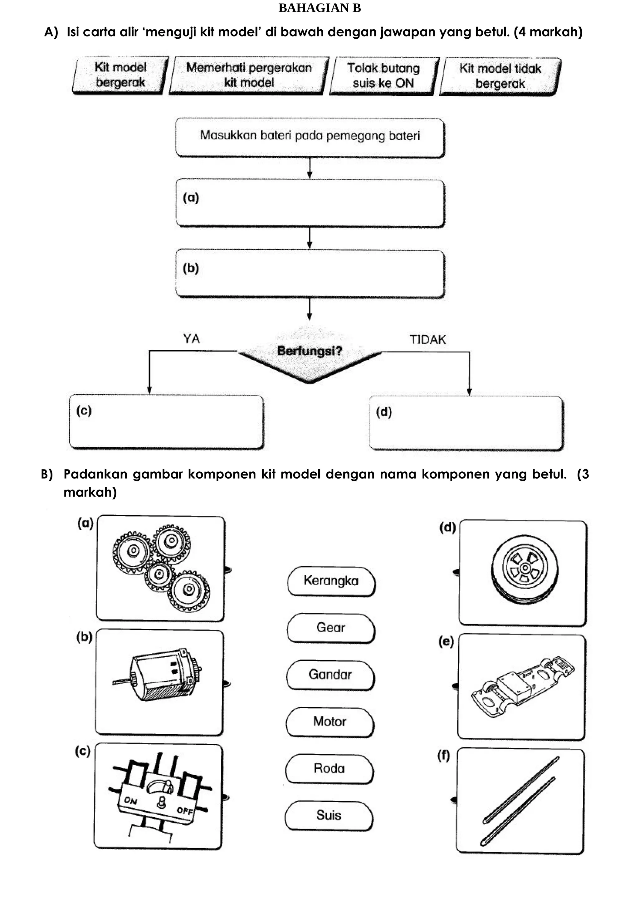 BAHAGIAN B
A) Isi carta alir ‘menguji kit model’ di bawah dengan jawapan yang betul. (4 markah)
B) Padankan gambar komponen kit model dengan nama komponen yang betul. (3
markah)
 