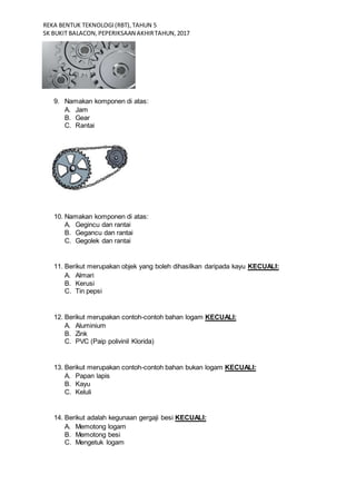 REKA BENTUK TEKNOLOGI(RBT),TAHUN 5
SK BUKIT BALACON,PEPERIKSAAN AKHIRTAHUN,2017
9. Namakan komponen di atas:
A. Jam
B. Gear
C. Rantai
10. Namakan komponen di atas:
A. Gegincu dan rantai
B. Gegancu dan rantai
C. Gegolek dan rantai
11. Berikut merupakan objek yang boleh dihasilkan daripada kayu KECUALI:
A. Almari
B. Kerusi
C. Tin pepsi
12. Berikut merupakan contoh-contoh bahan logam KECUALI:
A. Aluminium
B. Zink
C. PVC (Paip polivinil Klorida)
13. Berikut merupakan contoh-contoh bahan bukan logam KECUALI:
A. Papan lapis
B. Kayu
C. Keluli
14. Berikut adalah kegunaan gergaji besi KECUALI:
A. Memotong logam
B. Memotong besi
C. Mengetuk logam
 