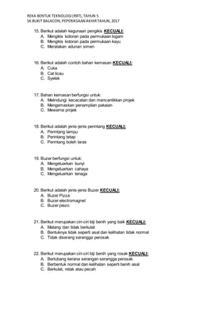 REKA BENTUK TEKNOLOGI(RBT),TAHUN 5
SK BUKIT BALACON,PEPERIKSAAN AKHIRTAHUN,2017
15. Berikut adalah kegunaan pengikis KECUALI:
A. Mengikis kotoran pada permukaan logam
B. Mengikis kotoran pada permukaan kayu
C. Meratakan adunan simen
16. Berikut adalah contoh bahan kemasan KECUALI:
A. Cuka
B. Cat licau
C. Syelek
17. Bahan kemasan berfungsi untuk:
A. Melindungi kecacatan dan mencantikkan projek
B. Mengemaskan penampilan pakaian
C. Mewarna projek
18. Berikut adalah jenis-jenis perintang KECUALI:
A. Perintang lampu
B. Perintang tetap
C. Perintang boleh laras
19. Buzer berfungsi untuk:
A. Mengeluarkan bunyi
B. Mengeluarkan cahaya
C. Mengeluarkan tenaga
20. Berikut adalah jenis-jenis Buzer KECUALI:
A. Buzer Pizza
B. Buzer electromagnet
C. Buzer piezo
21. Berikut merupakan ciri-ciri biji benih yang baik KECUALI:
A. Matang dan tidak berkulat
B. Bentuknya tidak seperti asal dan kelihatan tidak normal
C. Tidak diserang serangga perosak
22. Berikut merupakan ciri-ciri biji benih yang rosak KECUALI:
A. Berlubang kerana serangan serangga perosak
B. Berbentuk normal dan kelihatan seperti benih asal
C. Berkulat, retak atau pecah
 