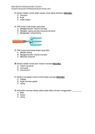 REKA BENTUK TEKNOLOGI(RBT),TAHUN 5
SK BUKIT BALACON,PEPERIKSAAN AKHIRTAHUN,2017
23. Berikut adalah contoh alatan tangan untuk aktiviti berkebun KECUALI:
A. Penyiram
B. Kuali
C. Sudip tangan
24. Pilih fungsi sudip tangan yang betul:
A. Menggemburkan medium semaian
B. Menggali lubang semasa menanam biji benih
C. Mengangkat rumput kering
25. Pilih fungsi serampang tangan yang betul
A. Mengali lubang
B. Menggemburkan medium semaian
C. Menyiram tanaman
26. Berikut adalah contoh jenis medium semaian KECUALI:
A. Tanah campuran
B. Coco peat
C. Coco krunch
27. Berikut merupakan contoh-contoh bekas semaian KECUALI:
A. Polibeg
B. Kotak semaian plastik
C. Jaring
28. Kita boleh menutup lubang saliran pada kotak semaian menggunakan __________
A. Bata
B. Simen
C. Jaring
 