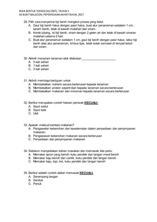 REKA BENTUK TEKNOLOGI(RBT),TAHUN 5
SK BUKIT BALACON,PEPERIKSAAN AKHIRTAHUN,2017
29. Pilih cara menyemai biji benih mengikut proses yang betul.
A. Gaul biji benih halus dengan pasir halus, buat alur penanaman sedalam 1 cm,
tanam benih, letak di bawah matahari dan siram.
B. Korek lubang, isi biji benih, siram dengan 2 gelen air dan letak di bawah sinaran
matahari selama 2 hari.
C. Buat alur penanaman sedalam 1 cm, gaul biji benih dengan pasir halus, tabur biji
benih atas alur penanaman, timbus tipis, letak kotak semaian di tempat teduh
dan siram.
30. Aktiviti menyiram tanaman elok dilakukan _____________________
A. 5 kali sehari
B. 1 kali sehari
C. 2 kali sehari
31. Aktiviti membaja bertujuan untuk:
A. Membekalkan nutrient secara berterusan kepada tanaman
B. Membekalkan protein seperti ikan kepada tanaman secara berterusan
C. Membekalkan makanan dan minuman kepada tanaman secara berterusan
32. Berikut merupakan contoh haiwan perosak KECUALI:
A. Siput sedut
B. Siput babi
C. Ulat
33. Apakah maksud sanitasi makanan?
A. Pengawalan kebersihan dan keselamatan dalam penyediaan dan penyimpanan
makanan.
B. Pengawasan kebersihan makanan secara berterusan
C. Penyediaan dan penyimpanan makanan
34. Sebelum menyediakan bahan masakan dan memasak, kita perlu:
A. Memakai apron yang bersih, kuku pendek dan tangan mesti bersih
B. Memakai baju bersih dan cantik, kuku pendek dan tangan bersih
C. Memakai baju, topi, kot, kuku pendek dan tangan bersih
35. Berikut adalah contoh alatan memasak KECUALI:
A. Serampang tangan
B. Senduk
C. Periuk
 
