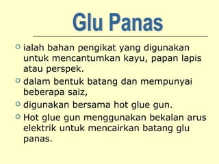 






ialah bahan pengikat yang digunakan
untuk mencantumkan kayu, papan lapis
atau perspek.
dalam bentuk batang dan mempunyai
beberapa saiz,
digunakan bersama hot glue gun.
Hot glue gun menggunakan bekalan arus
elektrik untuk mencairkan batang glu
panas.

 