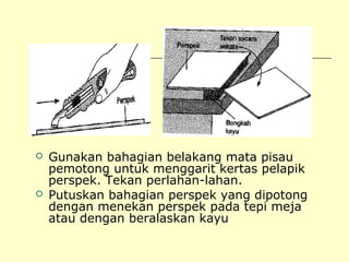 



Gunakan bahagian belakang mata pisau
pemotong untuk menggarit kertas pelapik
perspek. Tekan perlahan-lahan.
Putuskan bahagian perspek yang dipotong
dengan menekan perspek pada tepi meja
atau dengan beralaskan kayu

 