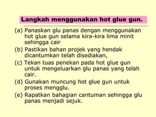 Langkah menggunakan hot glue gun.
(a) Panaskan glu panas dengan menggunakan
hot glue gun selama kira-kira lima minit
sehingga cair
(b) Pastikan bahan projek yang hendak
dicantumkan telah disediakan,
(c) Tekan tuas penekan pada hot glue gun
untuk mengeluarkan glu panas yang telah
cair.
(d) Gunakan muncung hot glue gun untuk
proses mengglu.
(e) Rapatkan bahagian cantuman sehingga glu
panas menjadi sejuk.

 