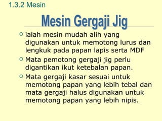 1.3.2 Mesin







ialah mesin mudah alih yang
digunakan untuk memotong lurus dan
lengkuk pada papan lapis serta MDF
Mata pemotong gergaji jig perlu
digantikan ikut ketebalan papan.
Mata gergaji kasar sesuai untuk
memotong papan yang lebih tebal dan
mata gergaji halus digunakan untuk
memotong papan yang lebih nipis.

 
