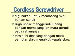 





digunakan untuk memasang skru
benam sendiri
Juga untuk menggerudi lubang
dengan memasangkan mata gerudi
pada rahangnya.
Mesin ini dipasang dengan mata
pemutar skru mengikut kepala skru.

 