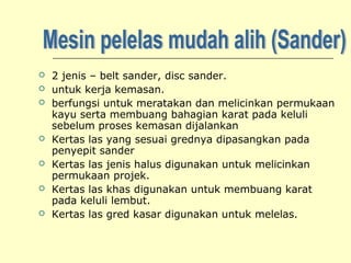 








2 jenis – belt sander, disc sander.
untuk kerja kemasan.
berfungsi untuk meratakan dan melicinkan permukaan
kayu serta membuang bahagian karat pada keluli
sebelum proses kemasan dijalankan
Kertas las yang sesuai grednya dipasangkan pada
penyepit sander
Kertas las jenis halus digunakan untuk melicinkan
permukaan projek.
Kertas las khas digunakan untuk membuang karat
pada keluli lembut.
Kertas las gred kasar digunakan untuk melelas.

 