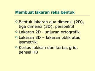Membuat lakaran reka bentuk







Bentuk lakaran dua dimensi (2D),
tiga dimensi (3D), perspektif
Lakaran 2D –unjuran ortografik
Lakaran 3D – lakaran oblik atau
isometrik.
Kertas lukisan dan kertas grid,
pensel HB

 