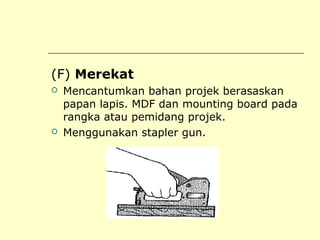 (F) Merekat




Mencantumkan bahan projek berasaskan
papan lapis. MDF dan mounting board pada
rangka atau pemidang projek.
Menggunakan stapler gun.

 
