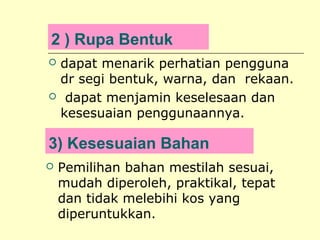 2 ) Rupa Bentuk




dapat menarik perhatian pengguna
dr segi bentuk, warna, dan rekaan.
dapat menjamin keselesaan dan
kesesuaian penggunaannya.

3) Kesesuaian Bahan


Pemilihan bahan mestilah sesuai,
mudah diperoleh, praktikal, tepat
dan tidak melebihi kos yang
diperuntukkan.

 