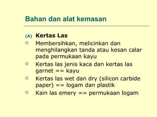 Bahan dan alat kemasan
(A)








Kertas Las
Membersihkan, melicinkan dan
menghilangkan tanda atau kesan calar
pada permukaan kayu
Kertas las jenis kaca dan kertas las
garnet == kayu
Kertas las wet dan dry (silicon carbide
paper) == logam dan plastik
Kain las emery == permukaan logam

 