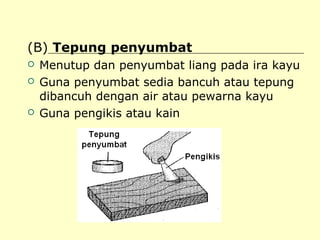 (B) Tepung penyumbat





Menutup dan penyumbat liang pada ira kayu
Guna penyumbat sedia bancuh atau tepung
dibancuh dengan air atau pewarna kayu
Guna pengikis atau kain

 