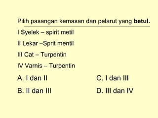 Pilih pasangan kemasan dan pelarut yang betul.
I Syelek – spirit metil
II Lekar –Sprit mentil
III Cat – Turpentin
IV Varnis – Turpentin

A. I dan II

C. I dan III

B. II dan III

D. III dan IV

 