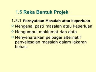 1.5 Reka Bentuk Projek
1.5.1 Pernyataan Masalah atau keperluan
 Mengenal pasti masalah atau keperluan
 Mengumpul maklumat dan data
 Menyenaraikan pelbagai alternatif
penyelesaian masalah dalam lakaran
bebas.

 