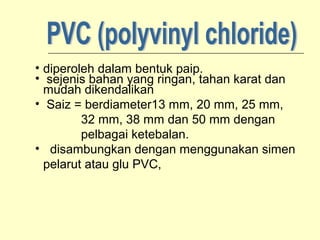 • diperoleh dalam bentuk paip.
• sejenis bahan yang ringan, tahan karat dan
mudah dikendalikan
• Saiz = berdiameter13 mm, 20 mm, 25 mm,
32 mm, 38 mm dan 50 mm dengan
pelbagai ketebalan.
• disambungkan dengan menggunakan simen
pelarut atau glu PVC,

 