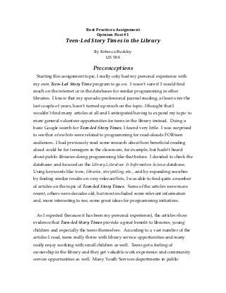 Best	
  Practices	
  Assignment	
  
                                     Opinion	
  Post	
  #1	
  
                 Teen-­‐Led	
  Story	
  Times	
  in	
  the	
  Library	
  
                                                 	
  
                                  By	
  Rebecca	
  Buckley	
  
                                          LIS	
  506	
  	
  
                                                 	
  
                                 Preconceptions
 Starting this assignment topic, I really only had my personal experience with
my own Teen-Led Story Time program to go on. I wasn’t sure if I would find
much on the internet or in the databases for similar programming in other
libraries. I know that my sporadic professional journal reading, at least over the
last couple of years, hasn’t turned up much on the topic. I thought that I
wouldn’t find many articles at all and I anticipated having to expand my topic to
more general volunteer opportunities for teens in the library instead. Doing a
basic Google search for Teen-led Story Times, I found very little. I was surprised
to see that a few hits were related to programming for read-alouds FOR teen
audiences. I had previously read some research about how beneficial reading
aloud could be for teenagers in the classroom, for example, but hadn’t heard
about public libraries doing programming like that before. I decided to check the
databases and focused on the Library Literature & Information Science database.
Using keywords like teens, libraries, storytelling, etc., and by expanding searches
by finding similar results on very relevant hits, I was able to find quite a number
of articles on the topic of Teen-led Story Times. Some of the articles were more
recent, others were decades old, but most included some relevant information
and, more interesting to me, some great ideas for programming initiatives.


 As I expected (because it has been my personal experience), the articles show
evidence that Teen-led Story Times provide a great benefit to libraries, young
children and especially the teens themselves. According to a vast number of the
articles I read, teens really thrive with library service opportunities and many
really enjoy working with small children as well. Teens get a feeling of
ownership in the library and they get valuable work experience and community
service opportunities as well. Many Youth Services departments in public
 