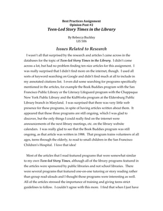 Best	
  Practices	
  Assignment	
  
                                     Opinion	
  Post	
  #2	
  
                 Teen-­‐Led	
  Story	
  Times	
  in	
  the	
  Library	
  
                                                 	
  
                                  By	
  Rebecca	
  Buckley	
  
                                          LIS	
  506	
  	
  
                                                 	
  
                        Issues Related to Research
 I wasn’t all that surprised by the research and articles I came across in the
databases for the topic of Teen-led Story Times in the Library. I didn’t come
across a lot, but had no problem finding ten nice articles for this assignment. I
was really surprised that I didn’t find more on the internet, though. I used all
sorts of keyword searching on Google and didn’t find much at all to include in
my annotated citations list. I even did some searching for programs specifically
mentioned in the articles, for example the Book Buddies program with the San
Francisco Public Library or the Literacy Lifeguard program with the Chappaqua
New York Public Library and the KidWorks program at the Eldersburg Public
Library branch in Maryland. I was surprised that there was very little web
presence for these programs, in spite of having articles written about them. It
appeared that those three programs are still ongoing, which I was glad to
discover, but the only things I could really find on the internet were
announcements of the next library meetings, etc. on the library website
calendars. I was really glad to see that the Book Buddies program was still
ongoing, as that article was written in 1988. That program trains volunteers of all
ages, teens through the elderly, to read to small children in the San Francisco
Children’s Hospital. I love that idea!


 Most of the articles that I read featured programs that were somewhat similar
to my own Teen-led Story Times, although all of the library programs featured in
the articles were sponsored by public libraries and not school libraries. There
were several programs that featured one-on-one tutoring or story reading rather
than group read-alouds and I thought those programs were interesting as well.
All of the articles stressed the importance of training and giving teens strict
guidelines to follow. I couldn’t agree with this more. I find that when I just have
 