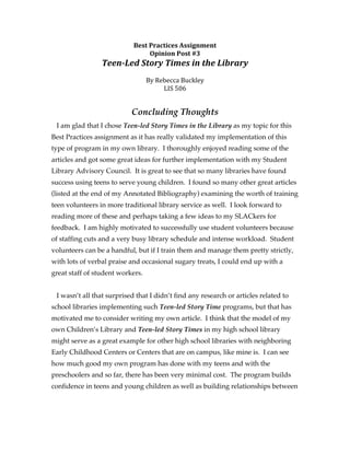 Best	
  Practices	
  Assignment	
  
                                     Opinion	
  Post	
  #3	
  
                 Teen-­‐Led	
  Story	
  Times	
  in	
  the	
  Library	
  
                                                 	
  
                                  By	
  Rebecca	
  Buckley	
  
                                          LIS	
  506	
  	
  


                            Concluding Thoughts
 I am glad that I chose Teen-led Story Times in the Library as my topic for this
Best Practices assignment as it has really validated my implementation of this
type of program in my own library. I thoroughly enjoyed reading some of the
articles and got some great ideas for further implementation with my Student
Library Advisory Council. It is great to see that so many libraries have found
success using teens to serve young children. I found so many other great articles
(listed at the end of my Annotated Bibliography) examining the worth of training
teen volunteers in more traditional library service as well. I look forward to
reading more of these and perhaps taking a few ideas to my SLACkers for
feedback. I am highly motivated to successfully use student volunteers because
of staffing cuts and a very busy library schedule and intense workload. Student
volunteers can be a handful, but if I train them and manage them pretty strictly,
with lots of verbal praise and occasional sugary treats, I could end up with a
great staff of student workers.


 I wasn’t all that surprised that I didn’t find any research or articles related to
school libraries implementing such Teen-led Story Time programs, but that has
motivated me to consider writing my own article. I think that the model of my
own Children’s Library and Teen-led Story Times in my high school library
might serve as a great example for other high school libraries with neighboring
Early Childhood Centers or Centers that are on campus, like mine is. I can see
how much good my own program has done with my teens and with the
preschoolers and so far, there has been very minimal cost. The program builds
confidence in teens and young children as well as building relationships between
 