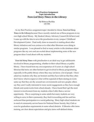 Best	
  Practices	
  Assignment	
  
                                Topic	
  Introduction	
  
                 Teen-­‐Led	
  Story	
  Times	
  in	
  the	
  Library	
  
                                            	
  
                             By	
  Rebecca	
  Buckley	
  
                                     LIS	
  506	
  	
  
                                            	
  
                                            	
  
 As my Best Practices assignment topic I decided to choose Teen-Led Story
Times in the Library because I have recently started one of these programs in my
own high school library. My Student Library Advisory Council (SLACkers) and
I came up with the idea to serve the preschoolers in my campus’ Childhood
Development Center. I had really done no research or reading about other
library initiatives and was curious as to what other librarians were doing in
similar programs. I was pleased to find so many articles in the databases about
programs like my own and am excited about implementing some of the new
program ideas I read about with my students.


 Teen-led Story Times with preschoolers is an ideal way to get adolescents
involved in library programming, whether in their school library or public
library. I have found from my own experience of 15 years as a high school
librarian that teens are often hesitant to get involved in library programming,
especially in the public library where they may not know a lot of people. I have
asked my students why they are hesitant and they have told me that they often
don’t know what to expect or what will be expected of them during an event;
some say that they are shy around new environments and new people; others
say they aren’t really interested in more social engagements as they have enough
friends and social events from school already. I have found that I get the most
interest in involvement from my students when I offer them a service
opportunity. This is surprising to some adults but many students are very
willing to serve in their community; they find it rewarding and fun and less
awkward than participation in a social gathering. Many high school students are
in need of community service hours for National Honor Society, Key Club or
even for graduation requirements in some school districts. If libraries offer teens
training, are clear about expectations and give teens well-defined duties,
 
