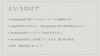 というわけで
Routerboardで遊んでくれるユーザーさん募集中です

OpenWRT化するもよし、Routerboardに違うOSを組込むもよし

RouterboardをハードウェアHackするもよし

RouterOS自体をしばき倒してくれる方、個人的に歓迎

意見、情報交換しましょう！
 