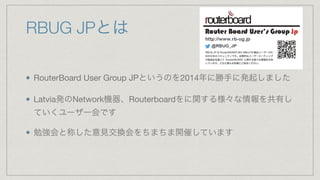 RBUG JPとは
RouterBoard User Group JPというのを2014年に勝手に発起しました

Latvia発のNetwork機器、Routerboardをに関する様々な情報を共有し
ていくユーザー会です

勉強会と称した意見交換会をちまちま開催しています
 