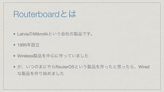 Routerboardとは
LatviaのMikrotikという会社の製品です。

1995年設立

Wireless製品を中心に作っていました

が、いつのまにやらRouterOSという製品を作ったと思ったら、Wired
な製品を作り始めました
 