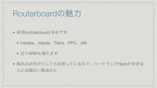 Routerboardの魅力
採用Architectureは多彩です

mipsbe、mipsle、Tilera、PPC、x86

近々ARMも増えます

組み込み向けとしても出荷しているので、ハードウェアHackが好きな
人には面白い製品かと
 
