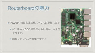 Routerboardの魅力
PowerPCの製品は結構パワフルに動作します

が、RouterOSの成熟度が低いのか、よくバ
グります。

調教してくれる方募集中です！
 