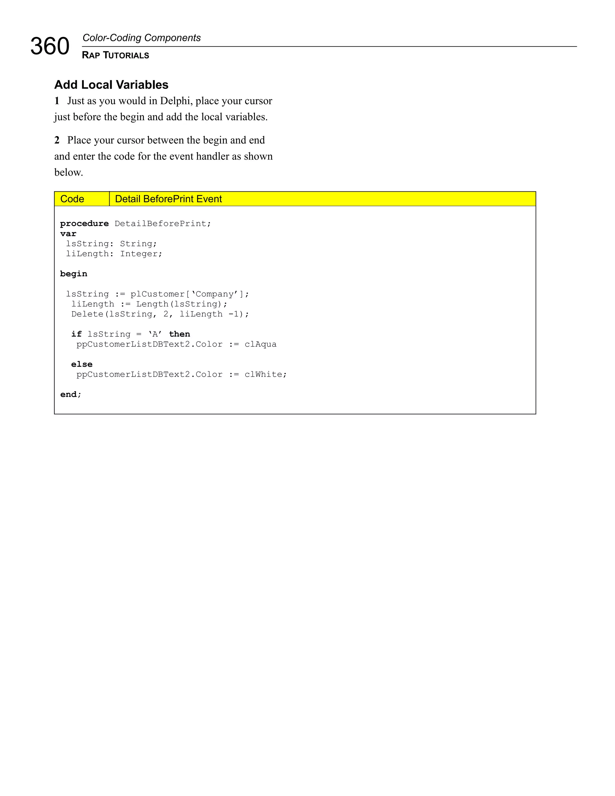 Color-Coding Components
360    RAP TUTORIALS


 Add Local Variables
 1 Just as you would in Delphi, place your cursor
 just before the begin and add the local variables.

 2 Place your cursor between the begin and end
 and enter the code for the event handler as shown
 below.

  Code         Detail BeforePrint Event

  procedure DetailBeforePrint;
  var
   lsString: String;
   liLength: Integer;

  begin

   lsString := plCustomer[‘Company’];
    liLength := Length(lsString);
    Delete(lsString, 2, liLength -1);

      if lsString = ‘A’ then
       ppCustomerListDBText2.Color := clAqua

      else
       ppCustomerListDBText2.Color := clWhite;

  end;
 