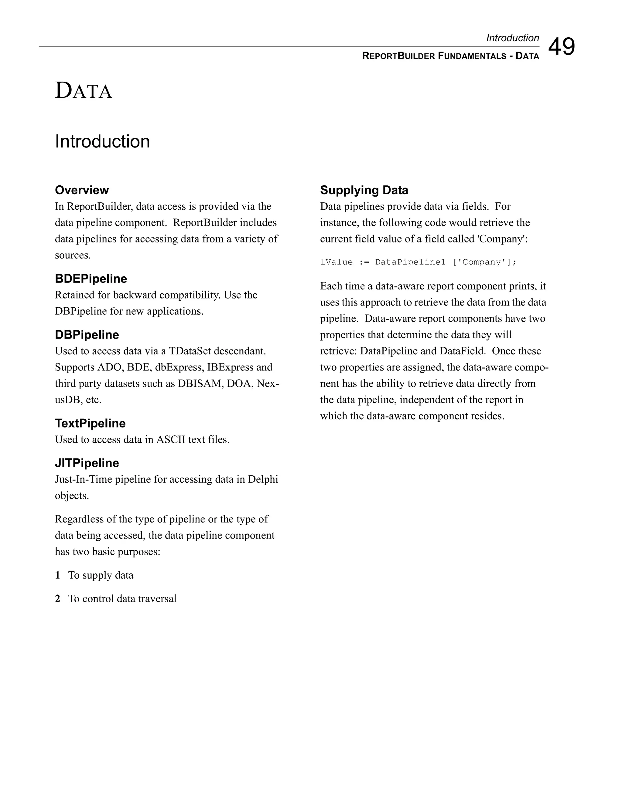 Introduction
                                                               REPORTBUILDER FUNDAMENTALS - DATA           49
DATA

Introduction

Overview                                              Supplying Data
In ReportBuilder, data access is provided via the     Data pipelines provide data via fields. For
data pipeline component. ReportBuilder includes       instance, the following code would retrieve the
data pipelines for accessing data from a variety of   current field value of a field called 'Company':
sources.
                                                      lValue := DataPipeline1 ['Company'];

BDEPipeline
                                                      Each time a data-aware report component prints, it
Retained for backward compatibility. Use the
                                                      uses this approach to retrieve the data from the data
DBPipeline for new applications.
                                                      pipeline. Data-aware report components have two
DBPipeline                                            properties that determine the data they will
Used to access data via a TDataSet descendant.        retrieve: DataPipeline and DataField. Once these
Supports ADO, BDE, dbExpress, IBExpress and           two properties are assigned, the data-aware compo-
third party datasets such as DBISAM, DOA, Nex-        nent has the ability to retrieve data directly from
usDB, etc.                                            the data pipeline, independent of the report in
                                                      which the data-aware component resides.
TextPipeline
Used to access data in ASCII text files.

JITPipeline
Just-In-Time pipeline for accessing data in Delphi
objects.

Regardless of the type of pipeline or the type of
data being accessed, the data pipeline component
has two basic purposes:

1 To supply data

2 To control data traversal
 