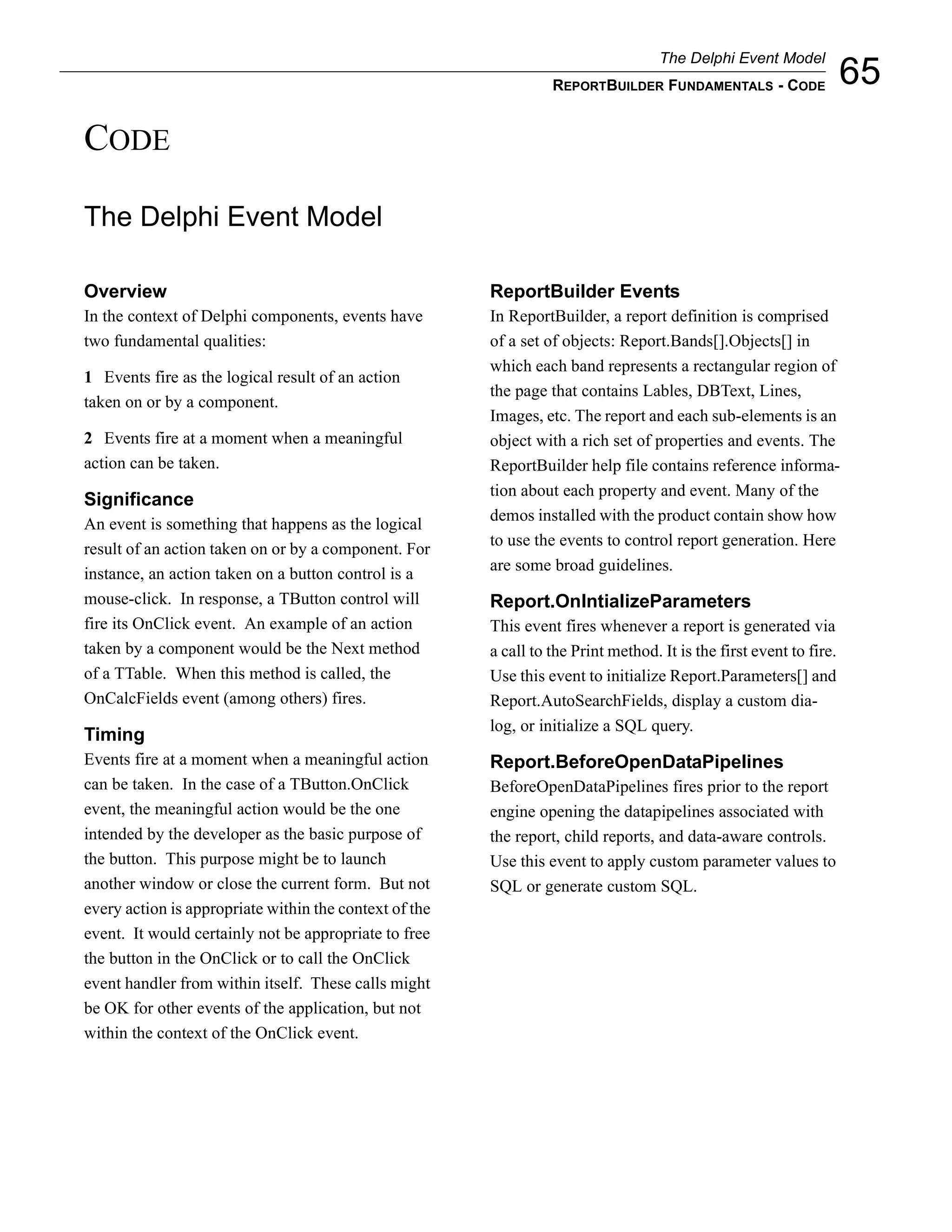 The Delphi Event Model
                                                                  REPORTBUILDER FUNDAMENTALS - CODE                  65
CODE

The Delphi Event Model

Overview                                                ReportBuilder Events
In the context of Delphi components, events have        In ReportBuilder, a report definition is comprised
two fundamental qualities:                              of a set of objects: Report.Bands[].Objects[] in
                                                        which each band represents a rectangular region of
1 Events fire as the logical result of an action
                                                        the page that contains Lables, DBText, Lines,
taken on or by a component.
                                                        Images, etc. The report and each sub-elements is an
2 Events fire at a moment when a meaningful             object with a rich set of properties and events. The
action can be taken.                                    ReportBuilder help file contains reference informa-
                                                        tion about each property and event. Many of the
Significance
                                                        demos installed with the product contain show how
An event is something that happens as the logical
                                                        to use the events to control report generation. Here
result of an action taken on or by a component. For
                                                        are some broad guidelines.
instance, an action taken on a button control is a
mouse-click. In response, a TButton control will        Report.OnIntializeParameters
fire its OnClick event. An example of an action         This event fires whenever a report is generated via
taken by a component would be the Next method           a call to the Print method. It is the first event to fire.
of a TTable. When this method is called, the            Use this event to initialize Report.Parameters[] and
OnCalcFields event (among others) fires.                Report.AutoSearchFields, display a custom dia-
                                                        log, or initialize a SQL query.
Timing
Events fire at a moment when a meaningful action        Report.BeforeOpenDataPipelines
can be taken. In the case of a TButton.OnClick          BeforeOpenDataPipelines fires prior to the report
event, the meaningful action would be the one           engine opening the datapipelines associated with
intended by the developer as the basic purpose of       the report, child reports, and data-aware controls.
the button. This purpose might be to launch             Use this event to apply custom parameter values to
another window or close the current form. But not       SQL or generate custom SQL.
every action is appropriate within the context of the
event. It would certainly not be appropriate to free
the button in the OnClick or to call the OnClick
event handler from within itself. These calls might
be OK for other events of the application, but not
within the context of the OnClick event.
 