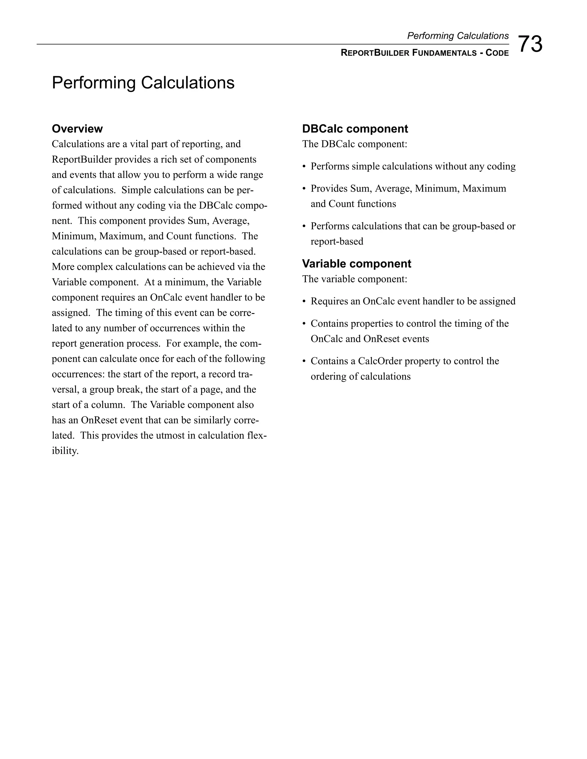Performing Calculations
                                                                REPORTBUILDER FUNDAMENTALS - CODE           73
Performing Calculations

Overview                                               DBCalc component
Calculations are a vital part of reporting, and        The DBCalc component:
ReportBuilder provides a rich set of components
                                                       • Performs simple calculations without any coding
and events that allow you to perform a wide range
of calculations. Simple calculations can be per-       • Provides Sum, Average, Minimum, Maximum
formed without any coding via the DBCalc compo-          and Count functions
nent. This component provides Sum, Average,
                                                       • Performs calculations that can be group-based or
Minimum, Maximum, and Count functions. The
                                                         report-based
calculations can be group-based or report-based.
More complex calculations can be achieved via the      Variable component
Variable component. At a minimum, the Variable         The variable component:
component requires an OnCalc event handler to be       • Requires an OnCalc event handler to be assigned
assigned. The timing of this event can be corre-
lated to any number of occurrences within the          • Contains properties to control the timing of the
report generation process. For example, the com-         OnCalc and OnReset events
ponent can calculate once for each of the following    • Contains a CalcOrder property to control the
occurrences: the start of the report, a record tra-      ordering of calculations
versal, a group break, the start of a page, and the
start of a column. The Variable component also
has an OnReset event that can be similarly corre-
lated. This provides the utmost in calculation flex-
ibility.
 