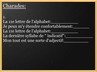 Charades:

1.
La 11e lettre de l'alphabet:__________
Je peux m'y étendre confortablement:______
La 11e lettre de l'alphabet:__________
La dernière syllabe de " indicatif":__________
Mon tout est une sorte d'adjectif:_________
 
 