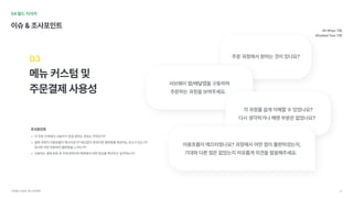 04필드리서치
이슈&조사포인트
메뉴커스텀및

주문결제사용성
03
각주문단계에서사용자가얻길원하는정보는무엇인가
결제과정의이용흐름이매끄러운가?매끄럽지못하다면불편함을제공하는요소가있는가? 
있다면어떤부분에서불편함을느끼는가
사용자는결재완료후주문내역조회화면에서어떤정보를확인하고싶어하는가?
#5Whys기법

#GuidedTour기법
조사포인트
주문과정에서원하는것이있나요?
서브웨이앱/배달앱을구동하여

주문하는과정을보여주세요.		
각과정를쉽게이해할수있었나요? 
다시생각하거나헤맨부분은없었나요?		
이용흐름이매끄러웠나요?과정에서어떤점이불편하셨는지,

기대와다른점은없었는지자유롭게의견을말씀해주세요.		
서브웨이UI/UX개선프로젝트 18
 