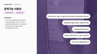 조사&관찰포인트
사용자가원하는상품을쉽게탐색하고있는가
탐색과정에서불편을느끼는요소는무엇인가
효율적인탐색을위해어떤보조기능이필요한가
필터과정에서어떤정보들을고려할까
검색결과에만족하고있는가?
검색기능사용성
이슈&조사포인트
03. 필드리서치
#ThinkAloud
검색화면에서상품을구매하는과정을보여주세요.
검색을포기한적이있다면그이유는무엇인가요?
다른검색서비스사용시더도움이되는점이있었나요?어떻게도움이되었나요?
검색결과에대해만족하나요?
어떤기준으로상품을분류하나요?
#GuidedTour
 