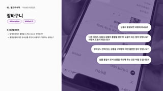 조사&관찰포인트
탐색과정에서불편을느끼는요소는무엇인가
품절상품에대한유사상품추천시사용자가기대하는범위는?
장바구니
이슈&조사포인트
03. 필드리서치
#Narration #WhatIf
상품이품절되면어떻게하나요?
상품품절시유사상품을추천해주는것은어떨것같나요?
장바구니안에있는상품을구매할때어떤불편한점이있었나요?
다른서비스사용시상품이품절될경우더도움이되는점이있었나요?

어떻게도움이되었나요?
 