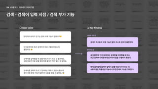 어피니티다이어그램
04. UX분석
검색-검색어입력시점/검색부가기능
Uservoice
검색히스토리가있기는한데삭제기능이없네요?
인기검색어와최근검색어가따로구별되어있는지

몰랐어요.
검색어를정확히모르고검색하는경우도많은데컬리의
경우자동완성기능이없어서도움을받을수없어요.
검색어를입력했을때상품바로가기가뜨는건별로에요.

상품바로가기로상품페이지에들어간적이없는것같아요.
KeyFinding
사용자주도권
예측가능성
검색어히스토리삭제기능이없어리스트관리가불편하다.
검색화면의인기검색어와,검색창을터치했을때뜨는 

최근검색어가비슷하게인식되어둘을구별하지못한다.
현재검색창에검색어입력시상품바로가기가뜨는데 

사용자들은자동완성기능이나추천검색어기능을기대한다.
 