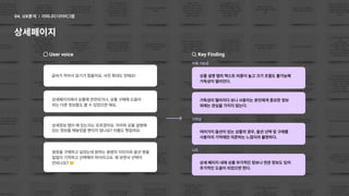 어피니티다이어그램
04. UX분석
상세페이지
Uservoice
글씨가작아서읽기가힘들어요.사진확대도안돼요!
상세페이지에서상품에연관되거나,상품구매에도움이

되는다른정보들도볼수있었으면해요.
쌈장을구매하고싶었는데원하는용량의이미지와옵션명을
일일이기억하고선택해야하더라고요.왜보면서선택이

안되나요?
상세정보탭이왜있는지는모르겠어요.어차피상품설명에
있는정보를떼놓았을뿐이지않나요?이름도헷갈려요.
KeyFinding
이해가능성
기억성
니즈
여러가지옵션이있는상품의경우,옵션선택및구매를 

사용자의기억에만의존하는느낌이라불편하다.
상품설명탭의텍스트비중이높고크기조절도불가능해

가독성이떨어진다.
상세페이지내에상품부가적인정보나연관정보도있어

추가적인도움이되었으면한다.
가독성이떨어지다보니사용자는본인에게중요한정보

외에는관심을가지지않는다.
 