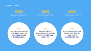 인사이트
|
DEFINE
02
비슷한 상품이 반복적으로 나열되어 있어,
흥미로운 요소가 없고 피로감을 느낀다.
다수의'여행상품'을나열하는대신,
태그를활용하여사용자가직접
개인의취향대로여행상품을
탐색할수있도록한다.
Insight
Key Finding
온보딩단계에서사용자의취향을
분석하고,앱사용목적에맞게
정보를구분하여
개인화된화면을제시한다.
추천상품(큐레이션)에 대한 명확한 지표가 없어
신뢰성이 부족하다고 생각한다.
Key Finding
Insight
사용자의 관심사와 취향이 반영되지 않고,
추천 상품이 오히려 불필요하다고 생각한다.
사용자의앱사용빈도가
늘어날수록위시리스트,검색어등의
데이터기반의맞춤형정보를
제공해야한다.
Insight
Key Finding
 