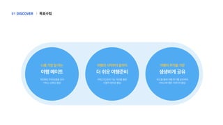 나를가장잘아는
여행메이트
개인화된추천상품을모아
서비스신뢰도향상
여행의시작부터끝까지
더쉬운여행준비
카테고리/검색기능개선을통한
사용자편의성향상
여행의추억을가장
생생하게공유
피드를통해여행후기를공유하며
서비스에대한기대가치향상
목표수립
|
DISCOVER
01
 
