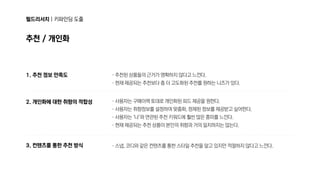 필드리서치|키파인딩도출
추천/개인화
1.추천정보만족도
2.개인화에대한취향의적합성
3.컨텐츠를통한추천방식
·추천된상품들의근거가명확하지않다고느낀다.

·현재제공되는추천보다좀더고도화된추천를원하는니즈가있다.
·사용자는구매이력토대로개인화된피드제공을원한다.

·사용자는취향정보를설정하여맞춤화,정제된정보를제공받고싶어한다.

·사용자는‘나’와연관된추천키워드에훨씬많은흥미를느낀다.

·현재제공되는추천상품이본인의취향과거의일치하지는않는다.
·스냅,코디와같은컨텐츠를통한스타일추천을알고있지만적절하지않다고느낀다.
 