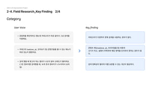 2-4. Field Research_Key Finding 2/4
29cm UX Improvement Project
Category
카테고리가 다양하지 못해 검색을 사용하는 경우가 많다.
콘텐츠 메뉴(welove, pt, 프리미엄홈 등) 버튼의

크기가 작고, 설명이 부족하여 해당 영역을 인지하지 못하는 경우가 많
다.
검색 정확성이 떨어져 이를 보완할 수 있는 개선이 필요하다.
운동복을 확인하려고 했는데 카테고리가 따로 없어서 그냥 검색을
이용해요.
카테고리 (welove, pt, 모아보기 등) 콘텐츠들을 볼 수 있는 메뉴가
따로 있는지 몰랐어요.
검색 했을 때 찾고자 하는 결과가 나오지 않아 신뢰도가 떨어져요. 
(그린 청바지를 검색했을 때, 녹색 옷과 청바지가 나누어져서 보여
짐)
User Voice Key finding
 