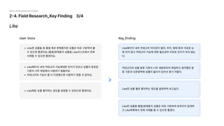 2-4. Field Research_Key Finding 3/4
29cm UX Improvement Project
Like페이지 내의 카테고리 아이콘이 컬러, 위치, 형태 등의 이유로 눈
에 띄지 않고 카테고리 기능에 대한 필요성의 이유로 인지가 되지 않는
다.
카테고리의 상품 분류 기준이 너무 세분화되어 복잡하고 생각했던 분
류 기준과 다른영역에 상품이 들어가 있어서 찾기 어렵다.
Like한 상품 별로 좋아하는 정도를 설정하여 보고싶다.
Like한 상품중 품절/판매중지 상품은 따로 구분하여 보여지지 않게하
고 Like목록에서 전체 삭제를 할 수 있으면 좋겠다.
Like한 상품들 중 품절 혹은 판매중지된 상품은 따로 구분하여 볼
수 있으면 좋겠어요.(품절/판매중지 상품을 Like리스트에서 전체
삭제할 수 있으면 좋겠어요.
Like페이지 내의 카테고리 기능에대한 인지가 안되고 상품이 분유된
기준이 너무 복잡해서 사용하기 힘들어요
카테고리의 기능이 좀 더 다양했으면 사용하기 편할 것 같아요.
Like해둔 상품 좋아하는 정도를 설정할 수 있었으면 좋겠어요.
Like
User Voice Key finding
 