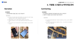 Narration
조사포인
검색 페이지에서 사용성 고충 / 니즈는 무엇인가?
Question

토스에서 ‘모임 통장 만들기’를 위해 해당 서비스를 찾고자 검색 기능을
사용하려고 합니다. 검색 기능을 찾아보시겠어요
(찾았다면)토스 검색 기능을 이용하신 경험이 있으신가요
(경험이 있다면) 토스 검색 기능을 이용하실 때 어려운 점이 있으셨나
요
토스의 검색 기능이 어디에 있어야 더 편하게 이용할 수 있다고 생각하
시나요?
기법별 스크립트 & 머터리얼 준비
02 필드리서치 l 필드리서치 설계/수행
Card Sorting
조사포인
토스증권에서 사용자에게 가장 유용성이 높은 서비스는 무엇인가
사용자가 더 제공받고 싶은 토스증권 기능은 무엇인가?
Question

토스증권 [오늘의 발견]에서 가장 많이 사용하시는 서비스 순으로나열해주
시겠어요
토스 증권 [오늘의 발견]에서 제공하는 서비스 ,기능 외에 추가로제공받고
싶은 기능이 있을까요?
 