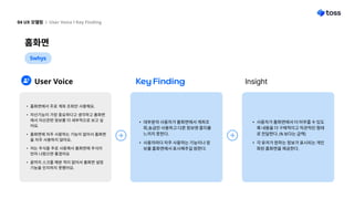 홈화면
04 UX 모델링 l User Voice l Key Finding
5whys
User Voice Key Finding
사용자가 홈화면에서 더 머무를 수 있도
록 내용을 더 구체적이고 직관적인 형태
로 전달한다. (% 보다는 금액
각 유저가 원하는 정보가 표시되는 개인
화된 홈화면을 제공한다.
대부분의 사용자가 홈화면에서 계좌조
회,송금만 사용하고 다른 정보엔 흥미를
느끼지 못한다.
사용자마다 자주 사용하는 기능이나 정
보를 홈화면에서 표시해주길 원한다.
Insight
홈화면에서 주로 계좌 조회만 사용해요
자산기능이 가장 중요하다고 생각하고 홈화면
에서 자산관련 정보를 더 세부적으로 보고 싶
어요
홈화면에 자주 사용하는 기능이 없어서 홈화면
을 자주 사용하지 않아요.
저는 주식을 주로 사용해서 홈화면에 주식이
먼저 나왔으면 좋겠어요
끝까지 스크롤 해본 적이 없어서 홈화면 설정
기능을 인지하지 못했어요.  



 