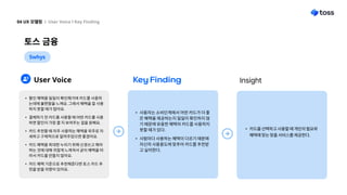 토스 금융
04 UX 모델링 l User Voice l Key Finding
5whys
User Voice Key Finding Insight
할인 혜택을 일일이 확인해가며 카드를 사용하
는데에 불편함을 느껴요. 그래서 혜택을 잘 사용
하지 못할 때가 많아요
결제하기 전 카드를 사용할 때 어떤 카드를 사용
하면 할인이 가장 클 지 보여주는 걸을 원해요
카드 추천할 때 자주 사용하는 혜택을 위주로 자
세하고 구체적으로 알려주었으면 좋겠어요.
카드 혜택을 최대한 누리기 위해 신경쓰고 해야
하는 것에 대해 귀찮게 느껴져서 굳이 혜택을 따
라서 카드를 만들지 않아요
카드 혜택 기준으로 추천해준다면 토스 카드 추
천을 받을 의향이 있어요.
사용자는 소비단계에서 어떤 카드가 더 좋
은 혜택을 제공하는지 일일이 확인하지 않
기 때문에 유용한 혜택의 카드를 사용하지
못할 때가 있다
사람마다 사용하는 혜택이 다르기 때문에
자신의 사용용도에 맞추어 카드를 추천받
고 싶어한다.
카드를 선택하고 사용할 때 개인의 필요와
혜택에 맞는 맞춤 서비스를 제공한다.
 
