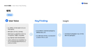 혜택
04 UX 모델링 l User Voice l Key Finding
5whys
User Voice Key Finding Insight
광고성 혜택보다 사용자에게 성취감을 주는
혜택에 동기를 느낀다.
토스 혜택 이용시 투자하는 시간 대비 얻어지
는 포인트가 적다고 느낀다.
포인트를 넘어 성취감을 줄 수 있는 추가적인
혜택 서비스를 제공한다.
토스 혜택은 노력 대비 효용이 크다고 생
각하지 않아요
혜택 10원이 너무 적다고 생각해요
혜택의 양보다 (ex.팔굽혀펴기) 무언가 내
가 오늘 했다는 기쁨을 느끼길 원해요
32go 어플처럼 다양한 컨텐츠를 원해요
사용자는 혜택 창의 만보기를 혜택받기 보
다는 내가 얼마만큼 걸었네? 확인하는 정
도로만 보고 있어요.
 