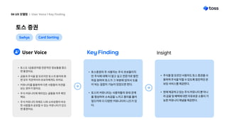 토스 증권
04 UX 모델링 l User Voice l Key Finding
5whys Card Sorting
User Voice Key Finding Insight
토스증권의 주 사용자는 주식 초보들이지
만 주식에 대해 더 알고 싶고 전문가로 발전
하길 원하여 토스가 그 부분에 있어서 도움
이 되는 길잡이 기능이 있었으면 한다
토스의 커뮤니티는 사용자들의 유대 관계
를 형성하여 소속감을 느끼고 흥미를 불러
일으키며 더 다양한 커뮤니티의 니즈가 있
다.
주식을 잘 모르던 사용자도 토스 증권을 사
용하며 주식을 익힐 수 있도록 점진적인 온
보딩 서비스를 제공한다.
현재 제공하고 있는 주식 커뮤니티 뿐 아니
라 금융 및 혜택에 대한 자유로운 소통이 가
능한 커뮤니티 채널을 제공한다.
토스도 1금융권처럼전문적인 정보들을 줬으
면 좋겠어요
금융과주식을 잘 모르지만 토스의 용어와화
면 모두직관적이라 초보자에게도 쉬어요
커뮤니티를 활용하여 다른사람들의 의견을
보는 경우가 많아요
주식 커뮤니티에 재미있는 글들을 자주 확인
해요
주식 커뮤니티 외에도 나와소비성향이 비슷
한 사람들과공유할수 있는 커뮤니티가 있으
면 좋겠어요.
 